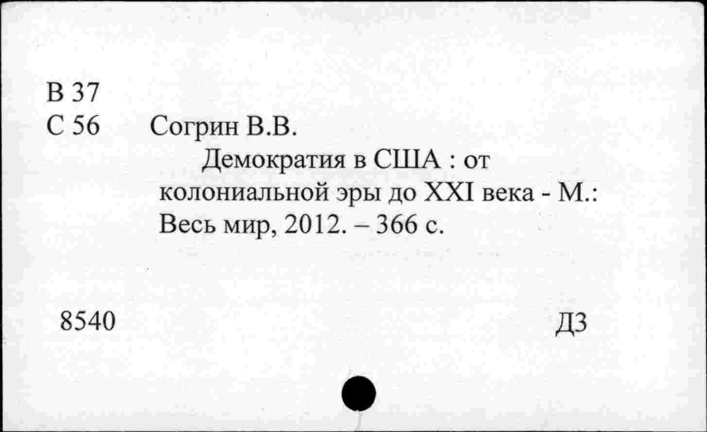 ﻿В 37 С 56	Согрин В.В. Демократия в США : от колониальной эры до XXI века - М.: Весь мир, 2012. - 366 с.
8540	ДЗ